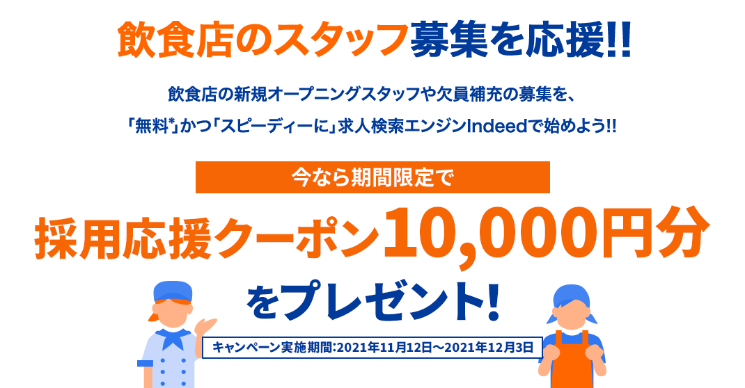 飲食店のスタッフ募集を応援!! 飲食店の新規オープニングスタッフや欠員補充の募集を、「無料※」かつ「スピーディーに」求人検索エンジンindeedで始めよう!!今なら期間限定で採用応援クーポン10,000円分をプレゼント!キャンペーン実施期間:2021年11月12日~2021年12月3日