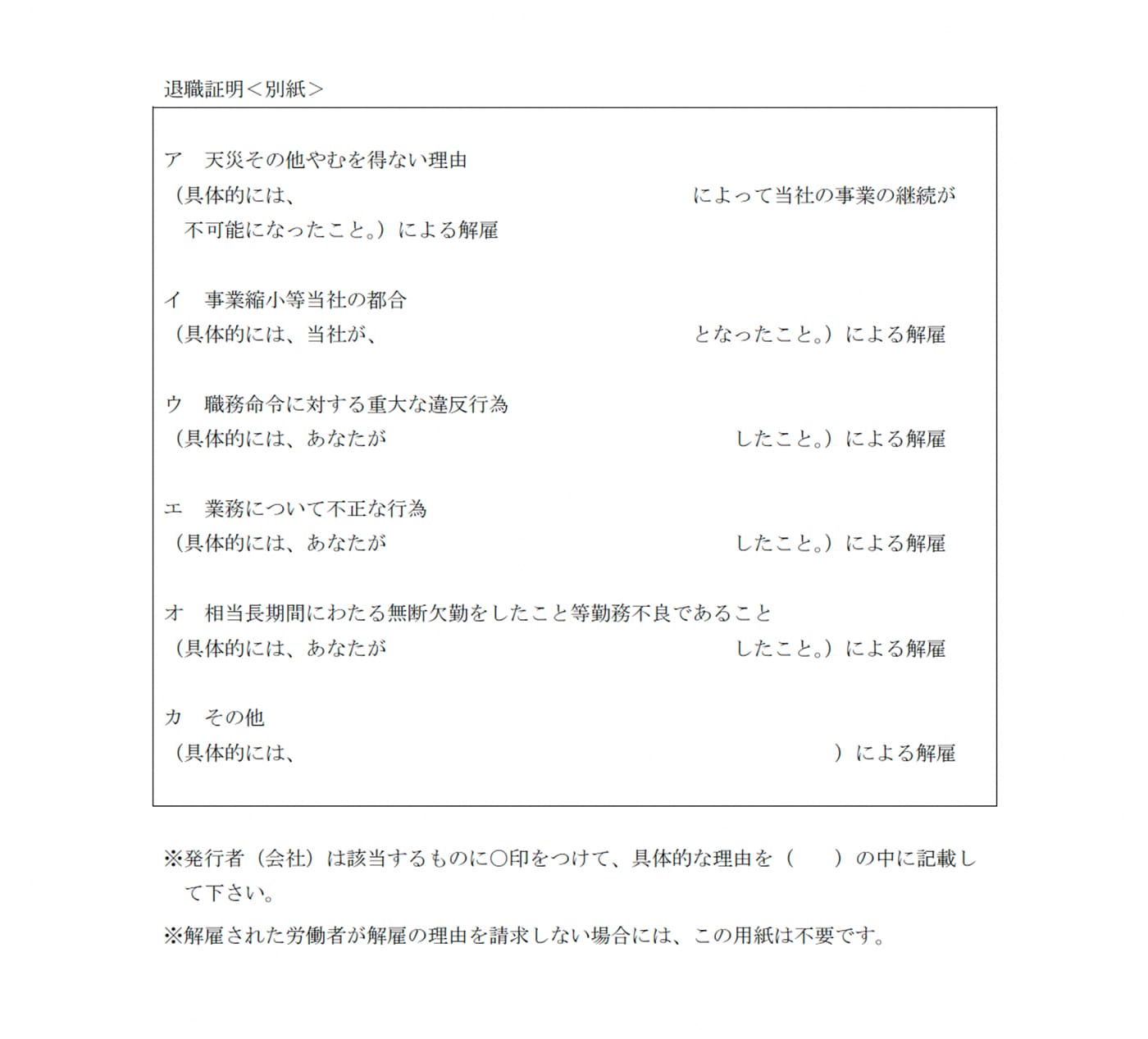 退職証明＜別紙＞

ア、天災その他やむを得ない理由（具体的には、○○によって当社の事業の継続が不可能になったこと。）による解雇

イ、事業縮小等当社の都合（具体的には、当社が、○○となったこと。）による解雇

ウ、職務命令に対する重大な違反行為（具体的には、あなたが○○したこと。）による解雇

エ、業務について不正な行為（具体的には、あなたが○○したこと。）による解雇
オ、相当長期間にわたる無断欠勤をしたこと等勤務不良であること（具体的には、あなたが○○したこと。）による解雇

カ、その他（具体的には、○○）による解雇


※発行者（会社）は該当するものに○印をつけて、具体的な理由を（  ）の中に記載し
て下さい。
※解雇された労働者が解雇の理由を請求しない場合には、この用紙は不要です。