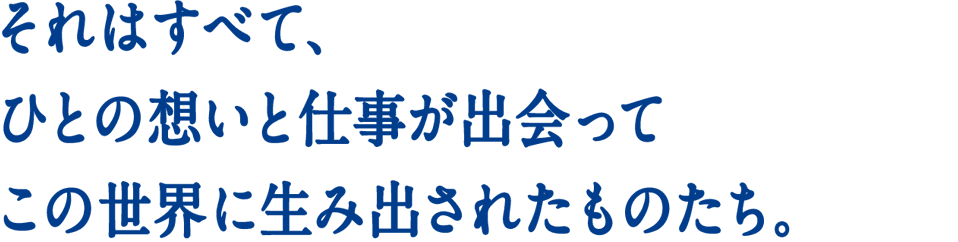 それはすべて、ひとの想いと仕事が出会ってこの世界に生み出されたものたち。