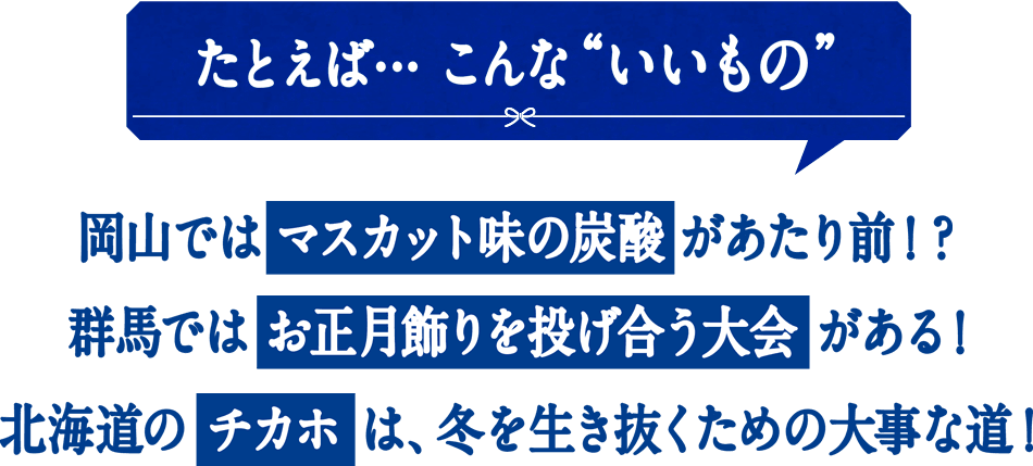 たとえば... こんないいもの。 岡山ではマスカット味の炭酸が当たり前！？群馬ではお正月飾りを投げ合う大会がある！北海道のチカホは、冬を生き抜くための大事な道！