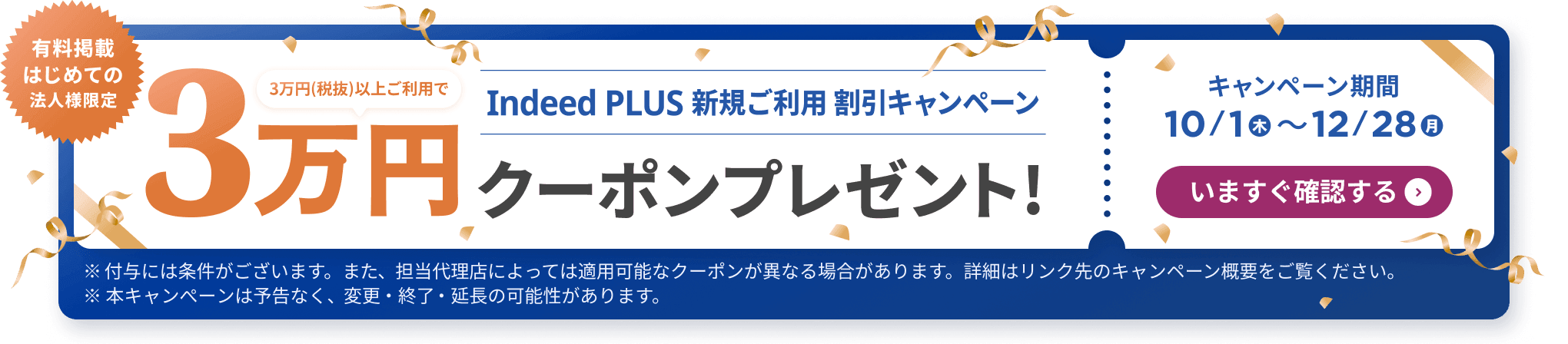 有料掲載はじめての法人様限定 Indeed PLUS 新規ご利用 割引キャンペーン 3万円（税抜）以上ご利用で3万円クーポンプレゼント！ キャンペーン期間 2026/10/1木〜2026/12/28月 | 今すぐ確認する