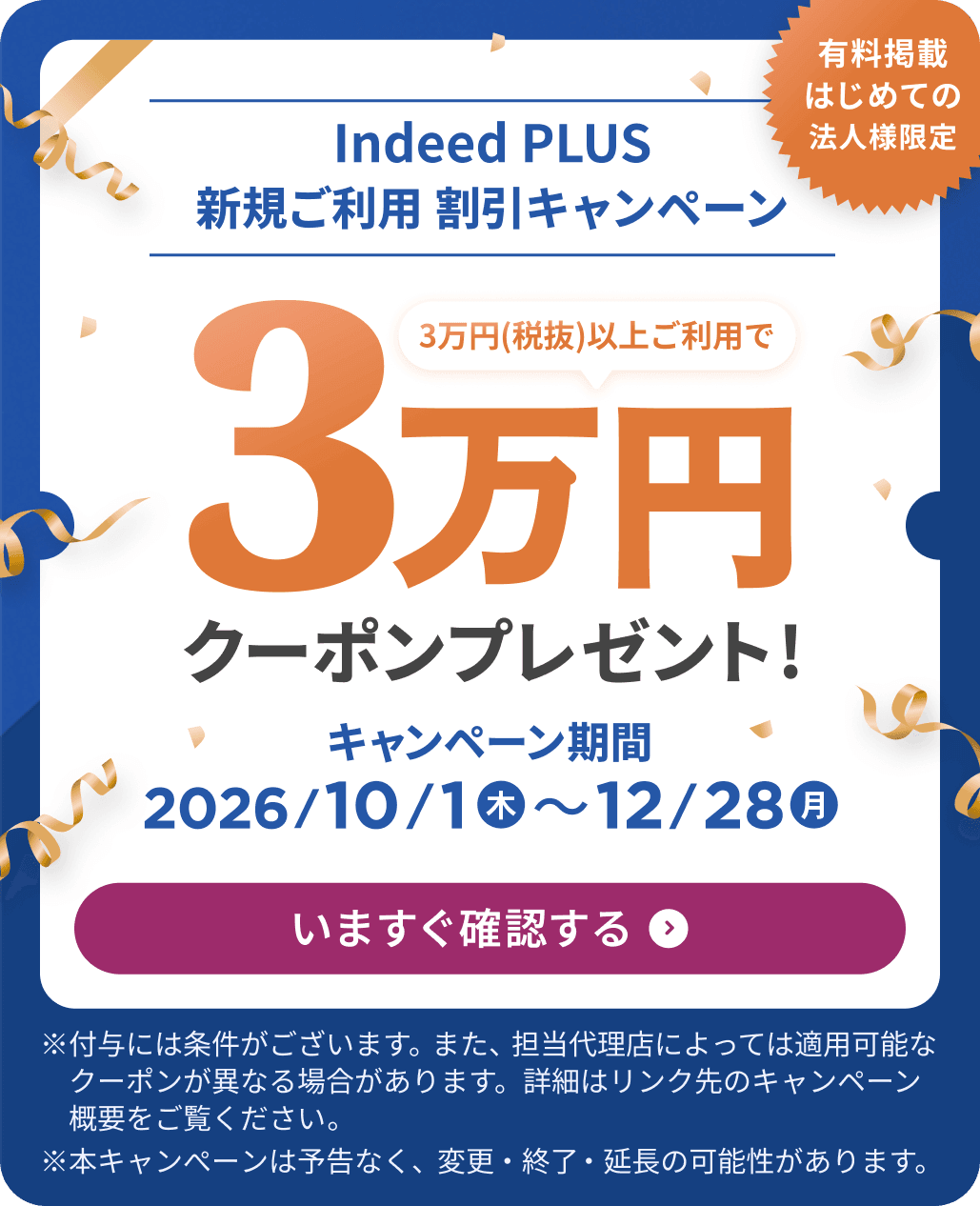 有料掲載はじめての法人様限定 Indeed PLUS 新規ご利用 割引キャンペーン 3万円（税抜）以上ご利用で3万円クーポンプレゼント！ キャンペーン期間 2026/10/1木〜2026/12/28月 | 今すぐ確認する